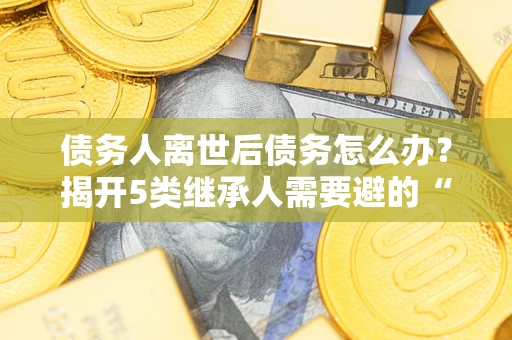 北京债务人离世后债务怎么办？揭开5类继承人需要避的“坑”